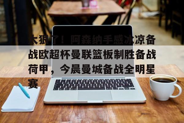 KY gaming-关于太狠了！阿森纳手感冰凉备战欧超杯曼联篮板制胜备战荷甲，今晨曼城备战全明星赛的信息