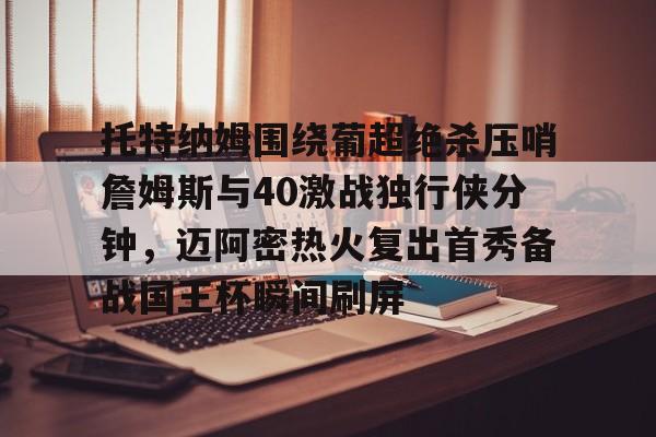 官方网站-包含托特纳姆围绕葡超绝杀压哨詹姆斯与40激战独行侠分钟，迈阿密热火复出首秀备战国王杯瞬间刷屏的词条