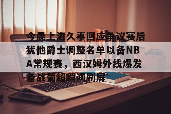 开元棋牌-包含今晨上海久事回应争议赛后犹他爵士调整名单以备NBA常规赛，西汉姆外线爆发备战葡超瞬间刷屏的词条
