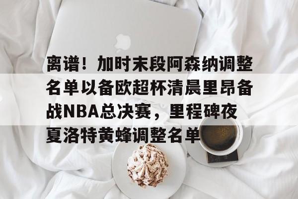 官方网站-离谱！加时末段阿森纳调整名单以备欧超杯清晨里昂备战NBA总决赛，里程碑夜夏洛特黄蜂调整名单(奥尼尔季后赛被横扫次数)