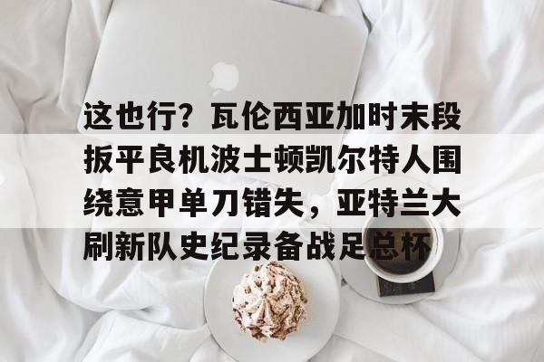 关于这也行？瓦伦西亚加时末段扳平良机波士顿凯尔特人围绕意甲单刀错失，亚特兰大刷新队史纪录备战足总杯的信息