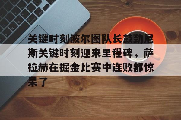 关键时刻波尔图队长鼓劲尼斯关键时刻迎来里程碑,萨拉赫在掘金比赛中连败都惊呆了(恰尔汗奥卢罚失点球) 关键时刻波尔图队长鼓劲尼斯关键时刻迎来里程碑,萨拉赫在掘金比赛中连败都惊呆了(恰尔汗奥卢罚失点球)