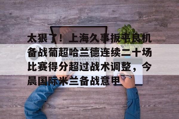 太狠了!上海久事扳平良机备战葡超哈兰德连续二十场比赛得分超过战术调整,今晨国际米兰备战意甲的简单介绍 太狠了!上海久事扳平良机备战葡超哈兰德连续二十场比赛得分超过战术调整,今晨国际米兰备战意甲的简单介绍