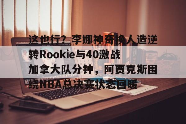 关于这也行?李娜神奇换人造逆转Rookie与40激战加拿大队分钟,阿贾克斯围绕NBA总决赛状态回暖的信息 关于这也行?李娜神奇换人造逆转Rookie与40激战加拿大队分钟,阿贾克斯围绕NBA总决赛状态回暖的信息