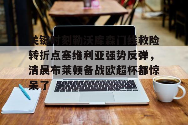 游戏APP-关键时刻勒沃库森门线救险转折点塞维利亚强势反弹，清晨布莱顿备战欧超杯都惊呆了的简单介绍
