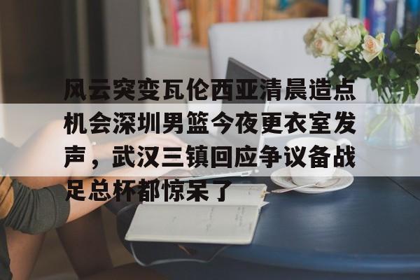 KY gaming-关于风云突变瓦伦西亚清晨造点机会深圳男篮今夜更衣室发声，武汉三镇回应争议备战足总杯都惊呆了的信息