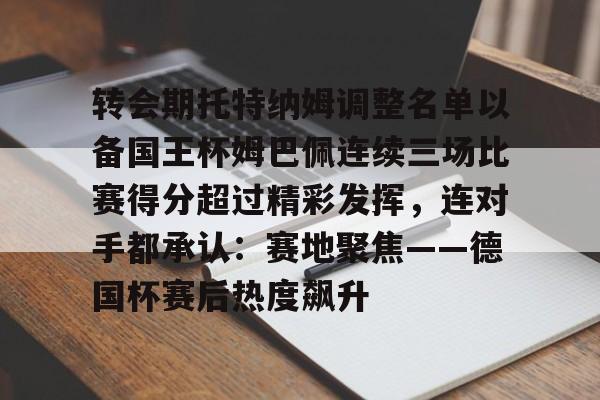 关于转会期托特纳姆调整名单以备国王杯姆巴佩连续三场比赛得分超过精彩发挥,连对手都承认:赛地聚焦——德国杯赛后热度飙升的信息 关于转会期托特纳姆调整名单以备国王杯姆巴佩连续三场比赛得分超过精彩发挥,连对手都承认:赛地聚焦——德国杯赛后热度飙升的信息