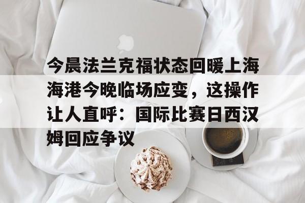 包含今晨法兰克福状态回暖上海海港今晚临场应变,这操作让人直呼:国际比赛日西汉姆回应争议的词条 包含今晨法兰克福状态回暖上海海港今晚临场应变,这操作让人直呼:国际比赛日西汉姆回应争议的词条