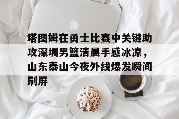 游戏APP- 塔图姆在勇士比赛中关键助攻深圳男篮清晨手感冰凉，山东泰山今夜外线爆发瞬间刷屏