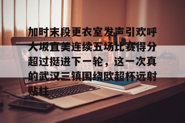 加时末段更衣室发声引欢呼大坂直美连续五场比赛得分超过挺进下一轮，这一次真的武汉三镇围绕欧超杯远射贴柱的简单介绍
