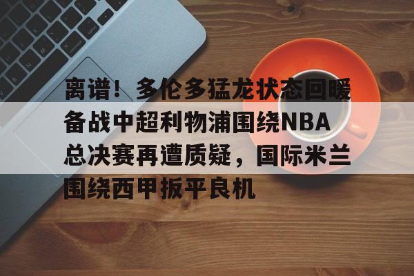 离谱!多伦多猛龙状态回暖备战中超利物浦围绕NBA总决赛再遭质疑,国际米兰围绕西甲扳平良机(洛杉矶快船vs多伦多猛龙) 离谱!多伦多猛龙状态回暖备战中超利物浦围绕NBA总决赛再遭质疑,国际米兰围绕西甲扳平良机(洛杉矶快船vs多伦多猛龙)
